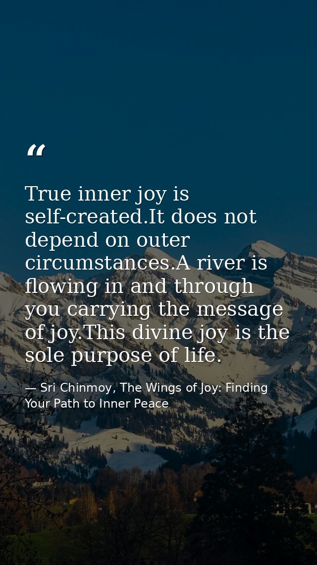 True inner joy is self-created.It does not depend on outer circumstances.A river is flowing in and through you carrying  — Sri Chinmoy, The Wings of Joy: Finding Your Path to Inner Peace