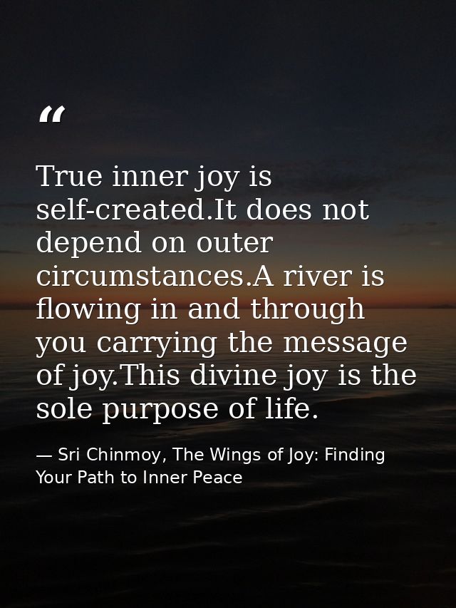 True inner joy is self-created.It does not depend on outer circumstances.A river is flowing in and through you carrying  — Sri Chinmoy, The Wings of Joy: Finding Your Path to Inner Peace