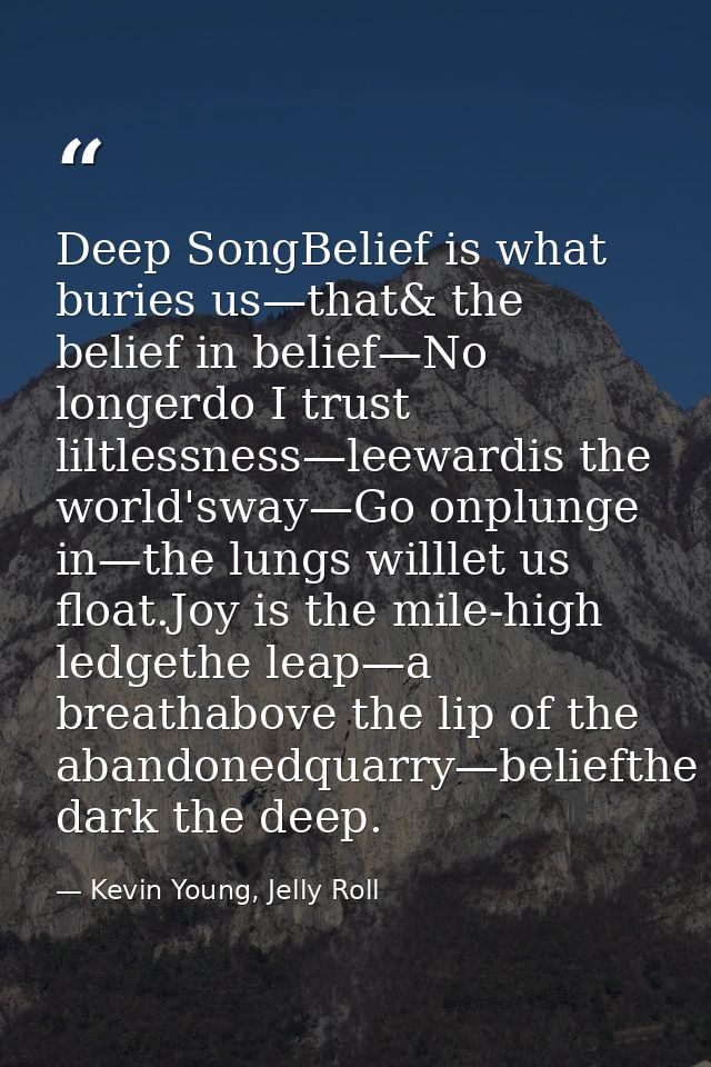 Deep SongBelief is what buries us—that& the belief in belief—No longerdo I trust liltlessness—leewardis the world'sway—G — Kevin Young, Jelly Roll