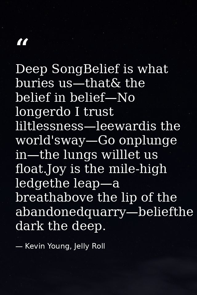 Deep SongBelief is what buries us—that& the belief in belief—No longerdo I trust liltlessness—leewardis the world'sway—G — Kevin Young, Jelly Roll
