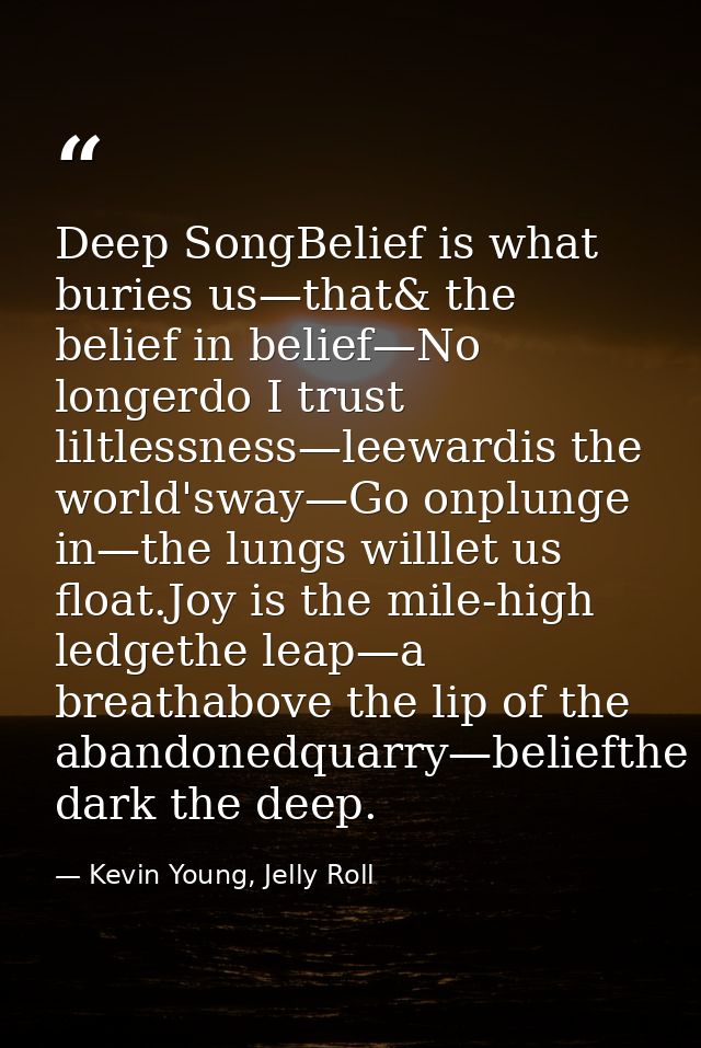 Deep SongBelief is what buries us—that& the belief in belief—No longerdo I trust liltlessness—leewardis the world'sway—G — Kevin Young, Jelly Roll