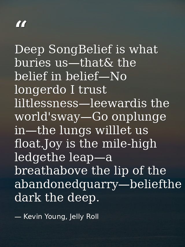Deep SongBelief is what buries us—that& the belief in belief—No longerdo I trust liltlessness—leewardis the world'sway—G — Kevin Young, Jelly Roll