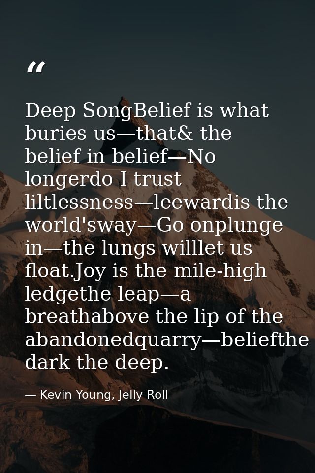 Deep SongBelief is what buries us—that& the belief in belief—No longerdo I trust liltlessness—leewardis the world'sway—G — Kevin Young, Jelly Roll
