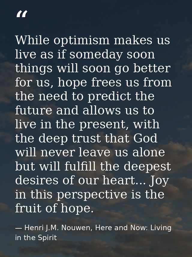 While optimism makes us live as if someday soon things will soon go better for us, hope frees us from the need to predic — Henri J.M. Nouwen, Here and Now: Living in the Spirit