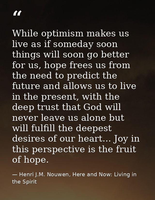 While optimism makes us live as if someday soon things will soon go better for us, hope frees us from the need to predic — Henri J.M. Nouwen, Here and Now: Living in the Spirit