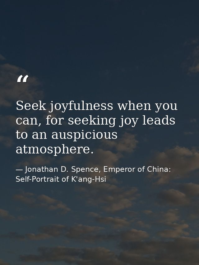 Seek joyfulness when you can, for seeking joy leads to an auspicious atmosphere. — Jonathan D. Spence, Emperor of China: Self-Portrait of K'ang-Hsi