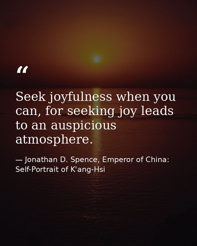Seek joyfulness when you can, for seeking joy leads to an auspicious atmosphere. — Jonathan D. Spence, Emperor of China: Self-Portrait of K'ang-Hsi