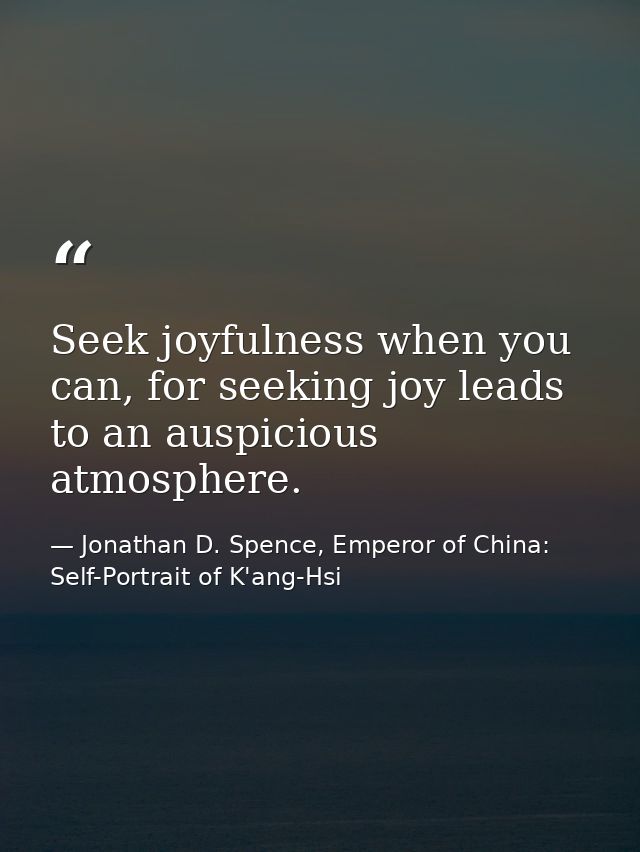 Seek joyfulness when you can, for seeking joy leads to an auspicious atmosphere. — Jonathan D. Spence, Emperor of China: Self-Portrait of K'ang-Hsi