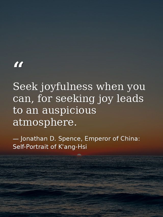Seek joyfulness when you can, for seeking joy leads to an auspicious atmosphere. — Jonathan D. Spence, Emperor of China: Self-Portrait of K'ang-Hsi
