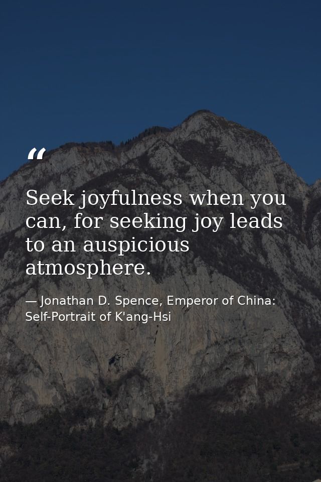 Seek joyfulness when you can, for seeking joy leads to an auspicious atmosphere. — Jonathan D. Spence, Emperor of China: Self-Portrait of K'ang-Hsi