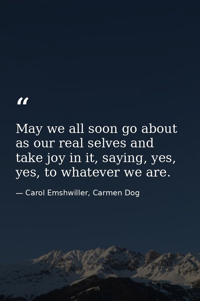 May we all soon go about as our real selves and take joy in it, saying, yes, yes, to whatever we are. — Carol Emshwiller, Carmen Dog