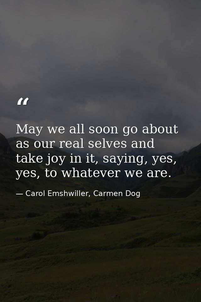 May we all soon go about as our real selves and take joy in it, saying, yes, yes, to whatever we are. — Carol Emshwiller, Carmen Dog