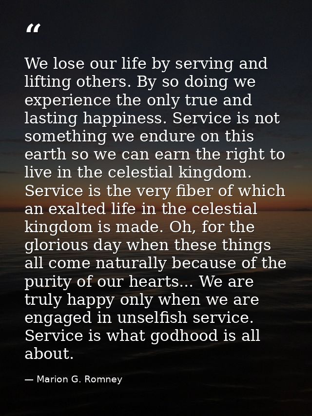 We lose our life by serving and lifting others. By so doing we experience the only true and lasting happiness. Service i — Marion G. Romney
