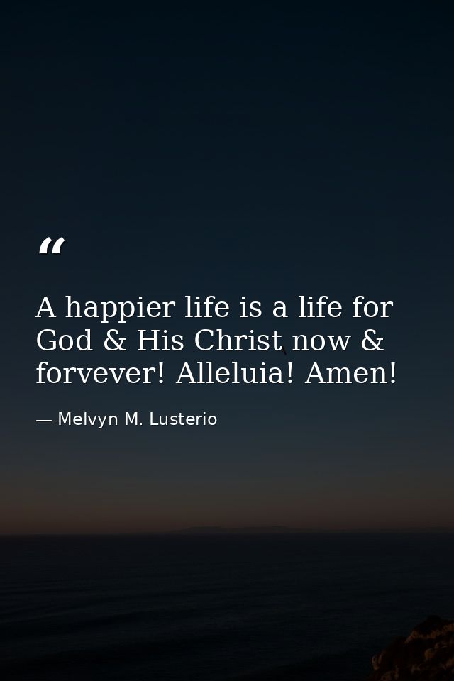A happier life is a life for God & His Christ now & forvever! Alleluia! Amen! — Melvyn M. Lusterio