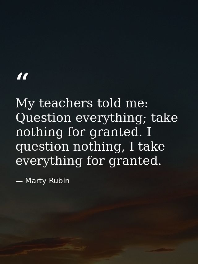 My teachers told me: Question everything; take nothing for granted. I question nothing, I take everything for granted. — Marty Rubin
