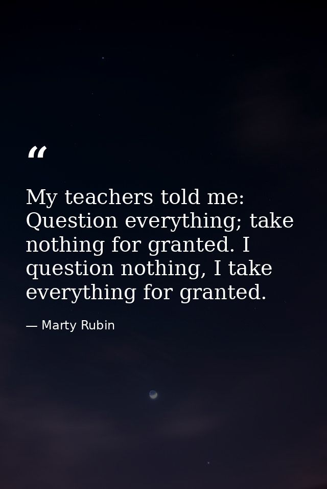 My teachers told me: Question everything; take nothing for granted. I question nothing, I take everything for granted. — Marty Rubin