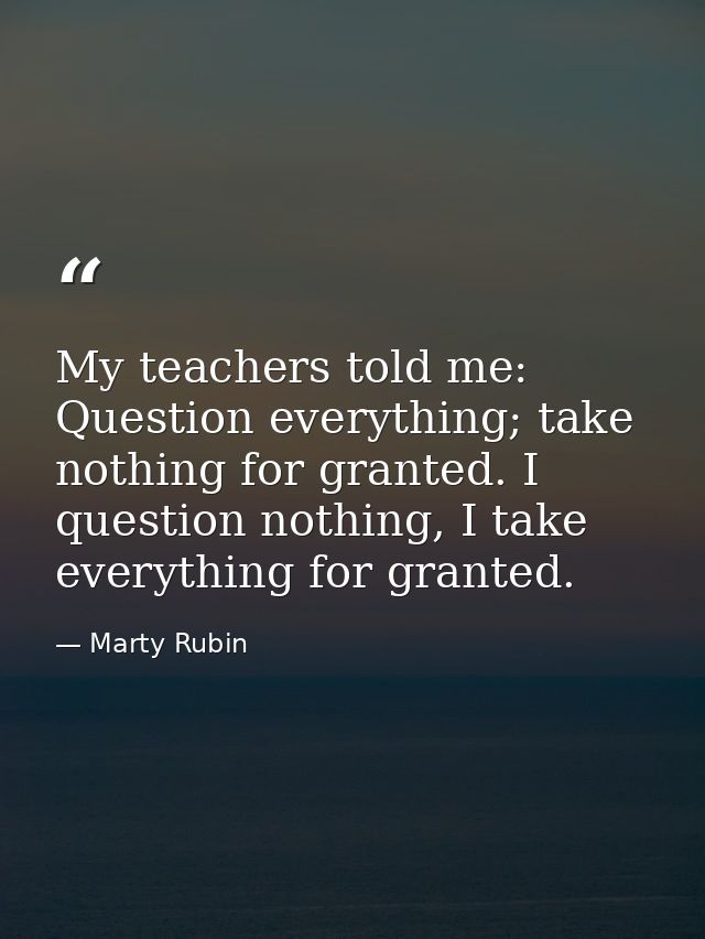My teachers told me: Question everything; take nothing for granted. I question nothing, I take everything for granted. — Marty Rubin