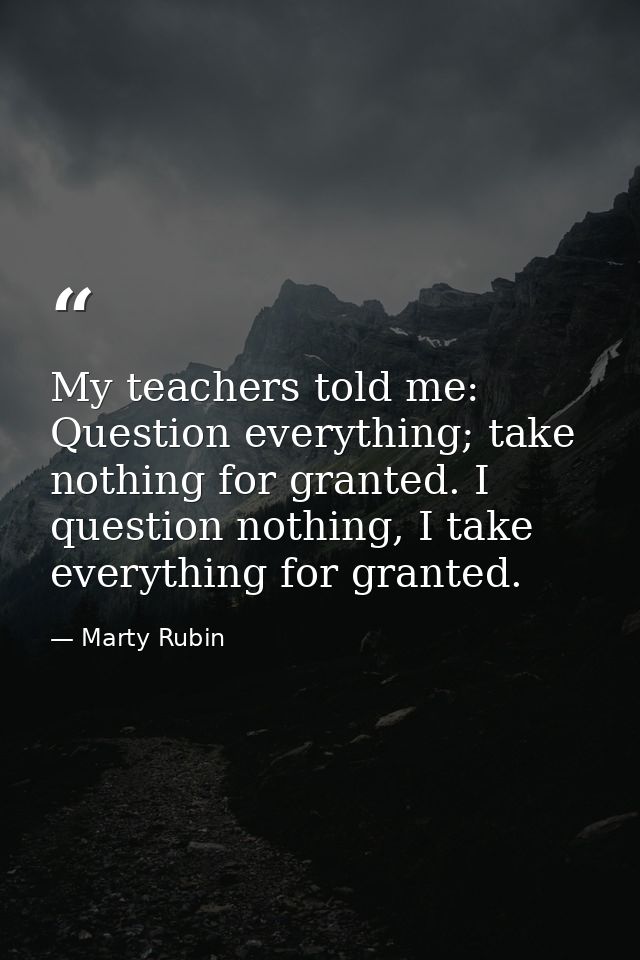 My teachers told me: Question everything; take nothing for granted. I question nothing, I take everything for granted. — Marty Rubin