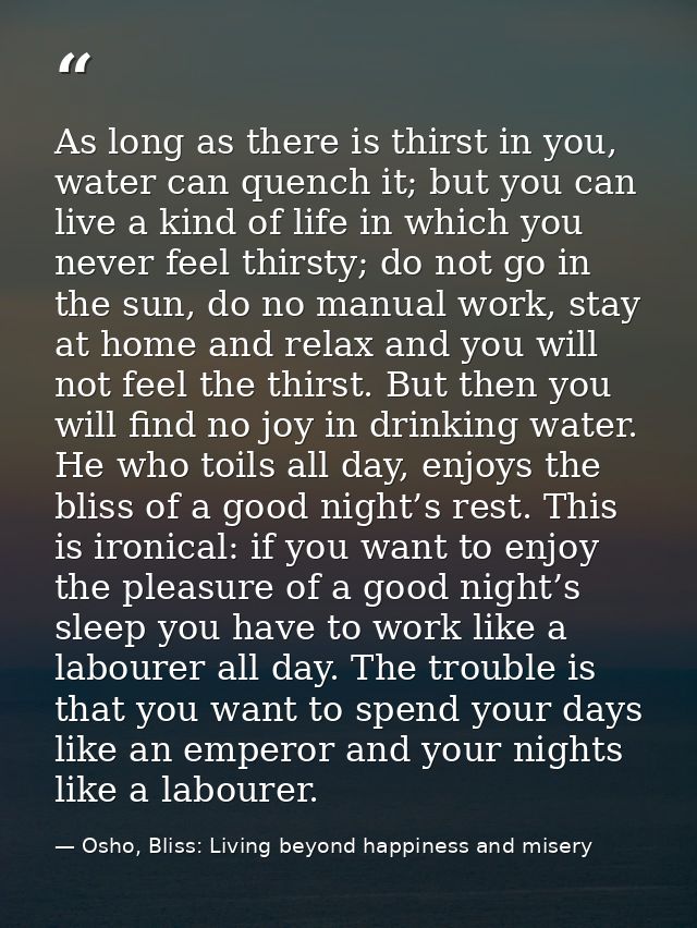 As long as there is thirst in you, water can quench it; but you can live a kind of life in which you never feel thirsty; — Osho, Bliss: Living beyond happiness and misery
