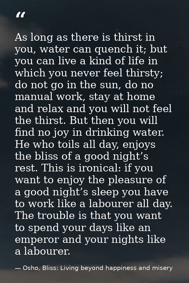 As long as there is thirst in you, water can quench it; but you can live a kind of life in which you never feel thirsty; — Osho, Bliss: Living beyond happiness and misery