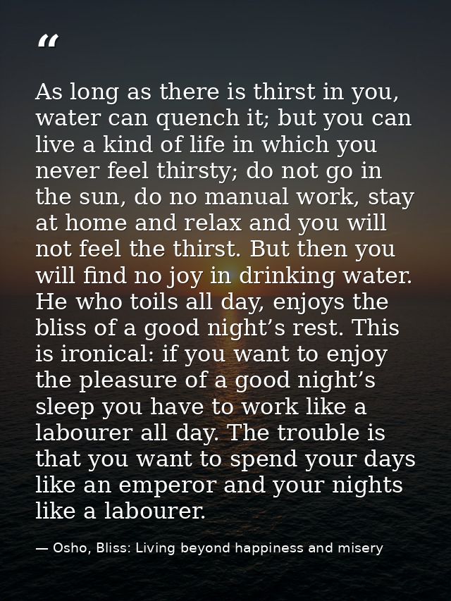 As long as there is thirst in you, water can quench it; but you can live a kind of life in which you never feel thirsty; — Osho, Bliss: Living beyond happiness and misery