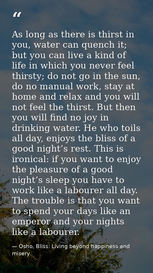 As long as there is thirst in you, water can quench it; but you can live a kind of life in which you never feel thirsty; — Osho, Bliss: Living beyond happiness and misery