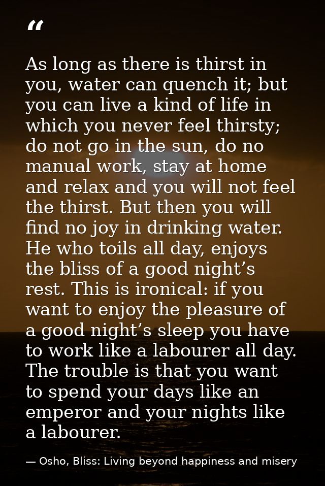 As long as there is thirst in you, water can quench it; but you can live a kind of life in which you never feel thirsty; — Osho, Bliss: Living beyond happiness and misery