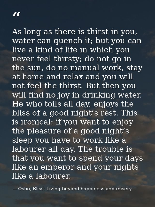 As long as there is thirst in you, water can quench it; but you can live a kind of life in which you never feel thirsty; — Osho, Bliss: Living beyond happiness and misery