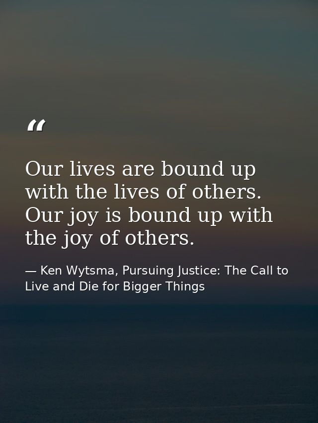 Our lives are bound up with the lives of others. Our joy is bound up with the joy of others. — Ken Wytsma, Pursuing Justice: The Call to Live and Die for Bigger Things
