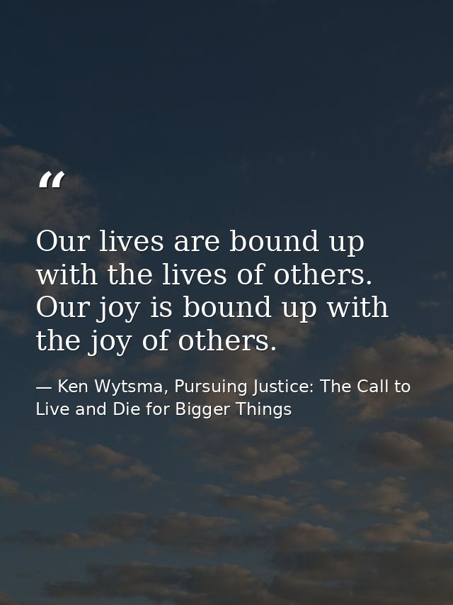 Our lives are bound up with the lives of others. Our joy is bound up with the joy of others. — Ken Wytsma, Pursuing Justice: The Call to Live and Die for Bigger Things