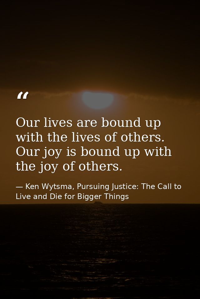 Our lives are bound up with the lives of others. Our joy is bound up with the joy of others. — Ken Wytsma, Pursuing Justice: The Call to Live and Die for Bigger Things