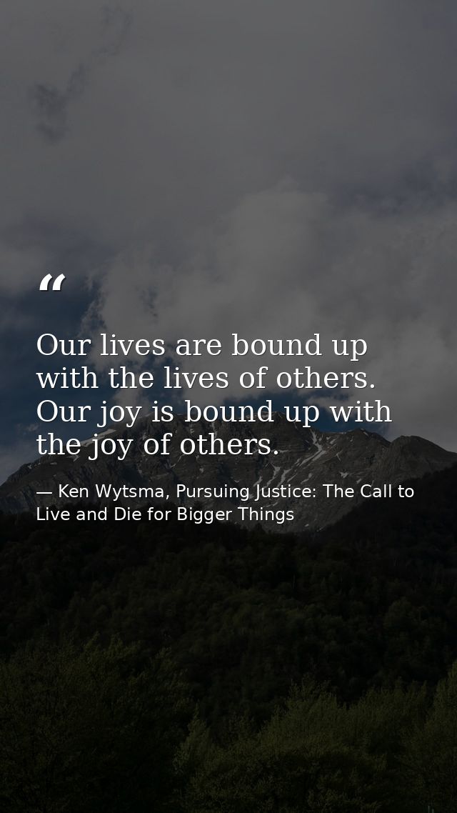 Our lives are bound up with the lives of others. Our joy is bound up with the joy of others. — Ken Wytsma, Pursuing Justice: The Call to Live and Die for Bigger Things