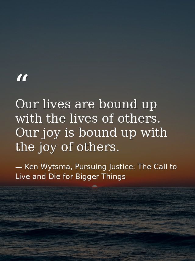 Our lives are bound up with the lives of others. Our joy is bound up with the joy of others. — Ken Wytsma, Pursuing Justice: The Call to Live and Die for Bigger Things