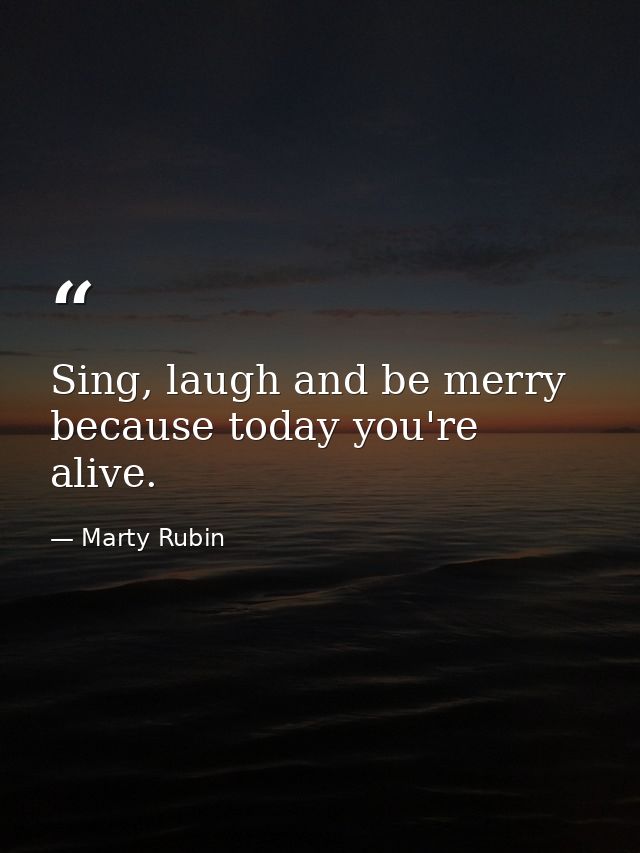 Sing, laugh and be merry because today you're alive. — Marty Rubin