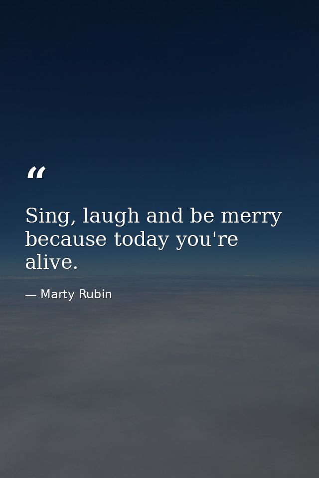 Sing, laugh and be merry because today you're alive. — Marty Rubin