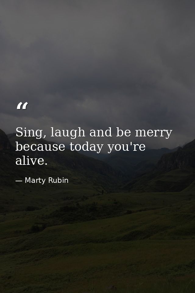 Sing, laugh and be merry because today you're alive. — Marty Rubin