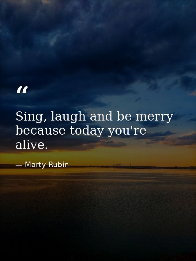 Sing, laugh and be merry because today you're alive. — Marty Rubin