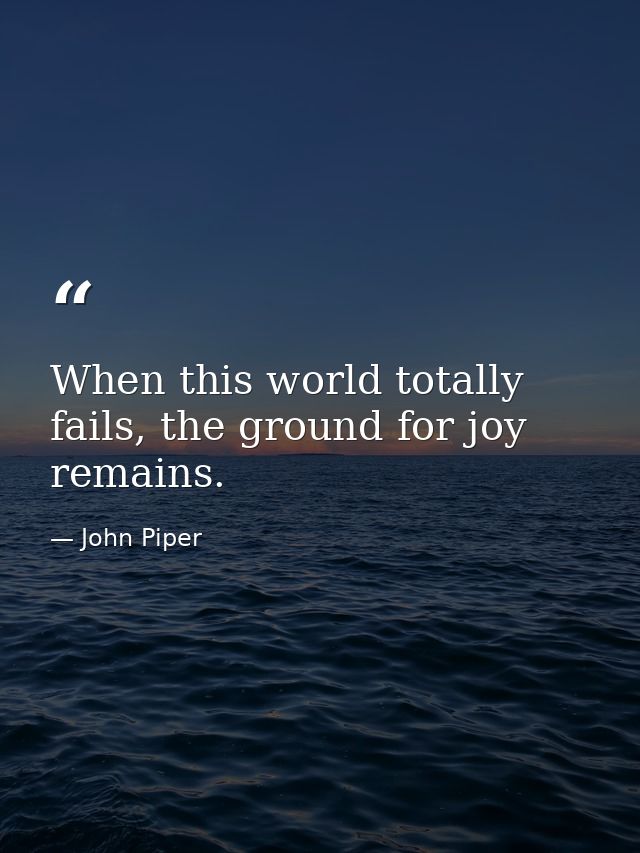 When this world totally fails, the ground for joy remains. — John Piper