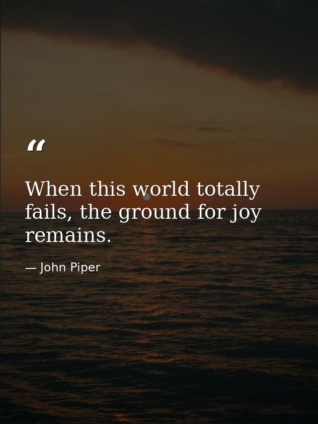 When this world totally fails, the ground for joy remains. — John Piper