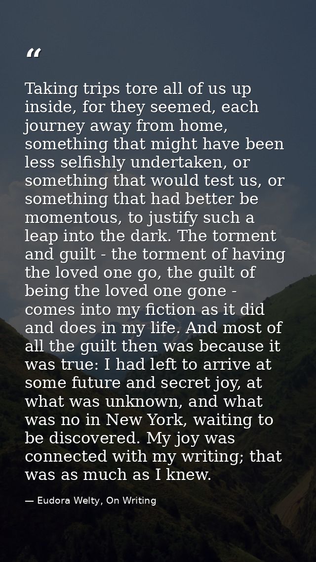 Taking trips tore all of us up inside, for they seemed, each journey away from home, something that might have been less — Eudora Welty, On Writing
