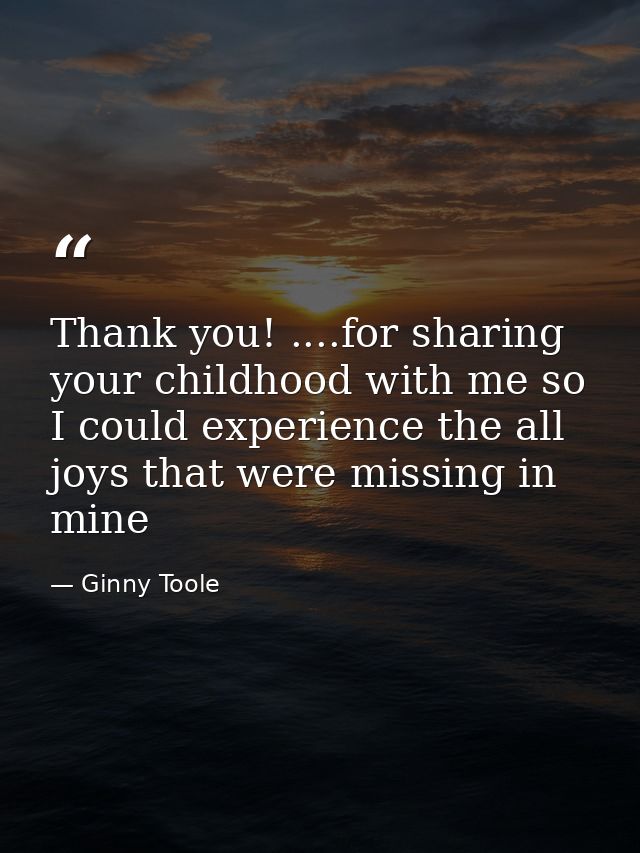 Thank you! ....for sharing your childhood with me so I could experience the all joys that were missing in mine — Ginny Toole