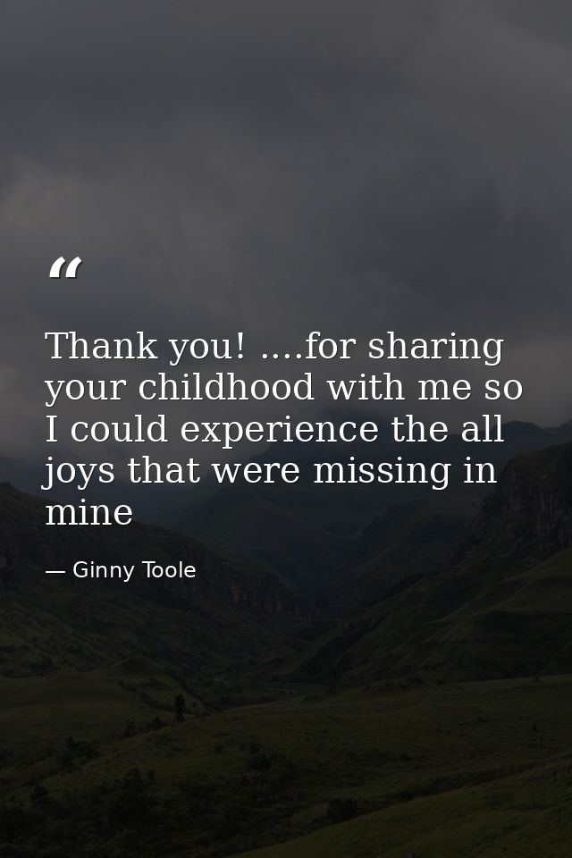 Thank you! ....for sharing your childhood with me so I could experience the all joys that were missing in mine — Ginny Toole