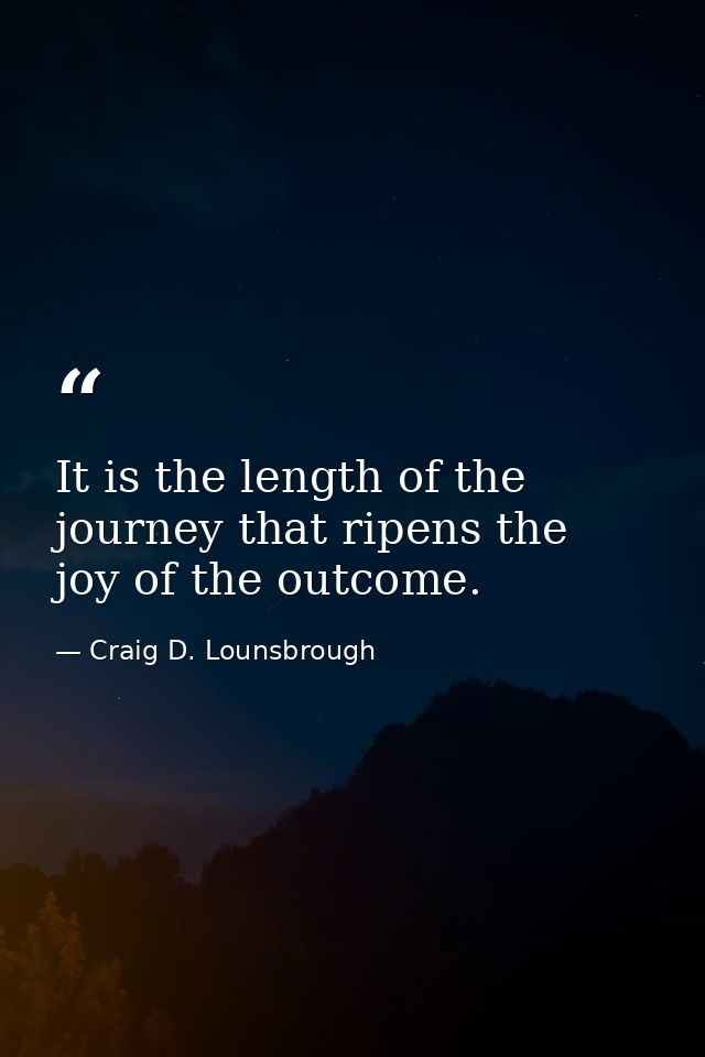 It is the length of the journey that ripens the joy of the outcome. — Craig D. Lounsbrough