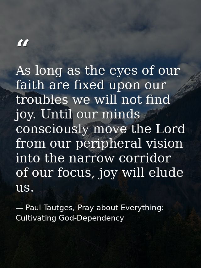 As long as the eyes of our faith are fixed upon our troubles we will not find joy. Until our minds consciously move the  — Paul Tautges, Pray about Everything: Cultivating God-Dependency