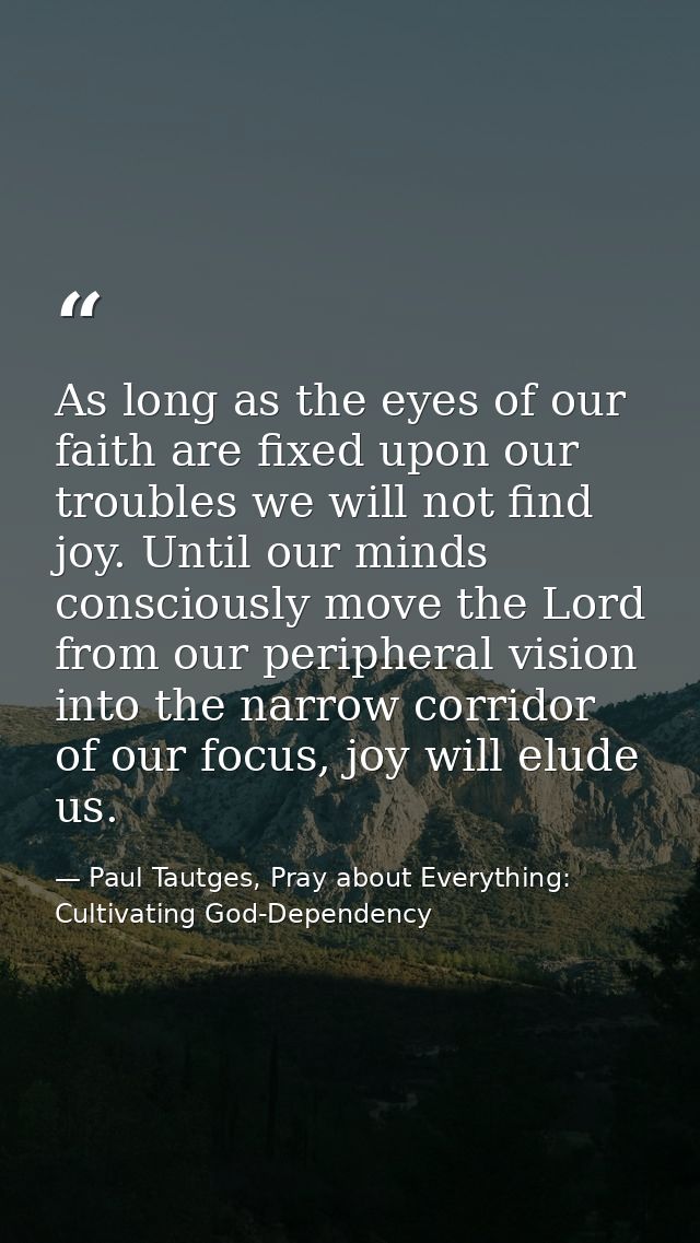 As long as the eyes of our faith are fixed upon our troubles we will not find joy. Until our minds consciously move the  — Paul Tautges, Pray about Everything: Cultivating God-Dependency