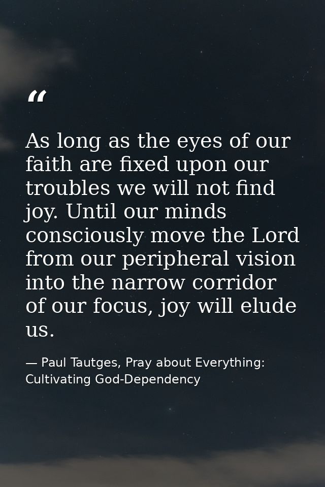 As long as the eyes of our faith are fixed upon our troubles we will not find joy. Until our minds consciously move the  — Paul Tautges, Pray about Everything: Cultivating God-Dependency