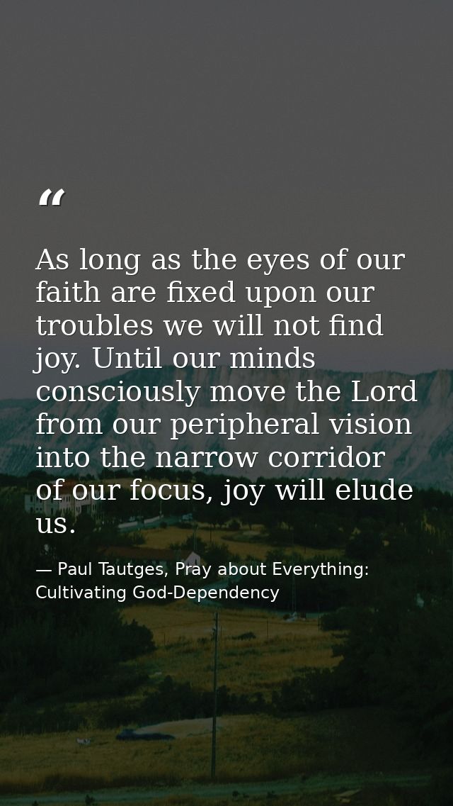 As long as the eyes of our faith are fixed upon our troubles we will not find joy. Until our minds consciously move the  — Paul Tautges, Pray about Everything: Cultivating God-Dependency