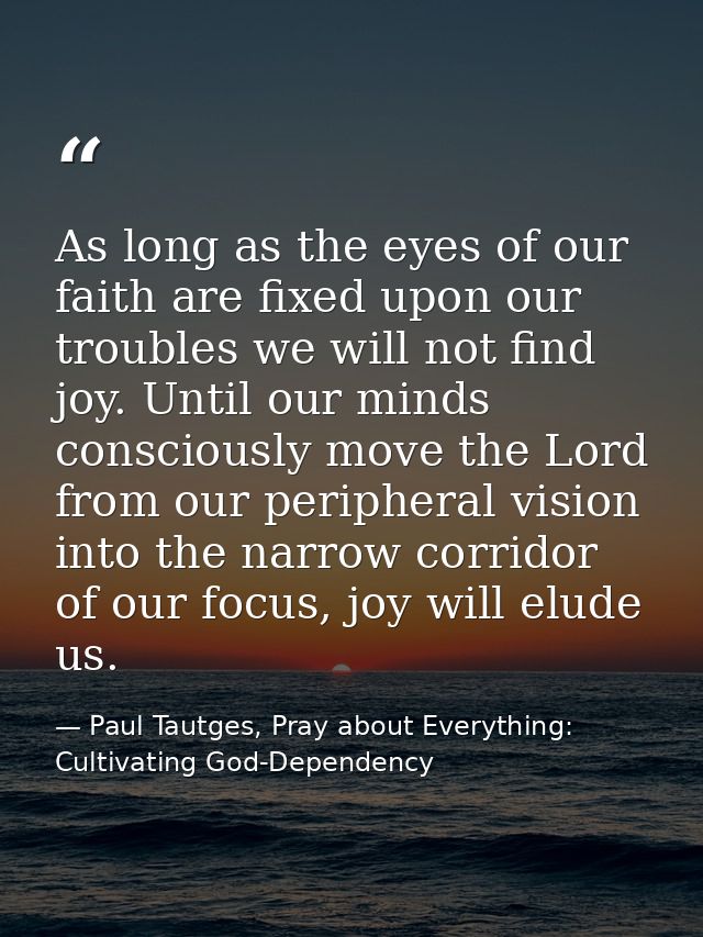 As long as the eyes of our faith are fixed upon our troubles we will not find joy. Until our minds consciously move the  — Paul Tautges, Pray about Everything: Cultivating God-Dependency