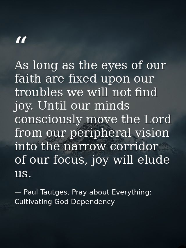 As long as the eyes of our faith are fixed upon our troubles we will not find joy. Until our minds consciously move the  — Paul Tautges, Pray about Everything: Cultivating God-Dependency