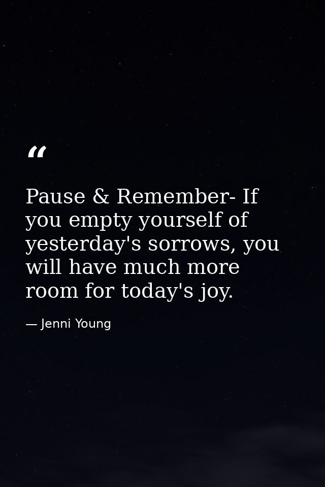 Pause & Remember- If you empty yourself of yesterday's sorrows, you will have much more room for today's joy. — Jenni Young